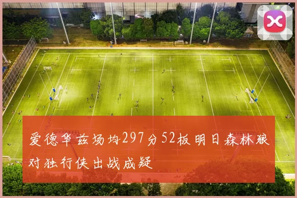 爱德华兹场均297分52板明日森林狼对独行侠出战成疑