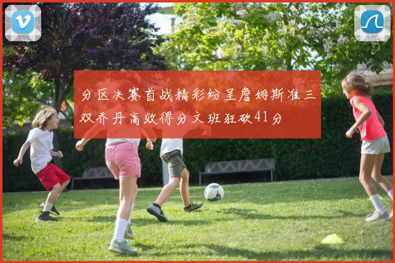 分区决赛首战精彩纷呈詹姆斯准三双乔丹高效得分文班狂砍41分