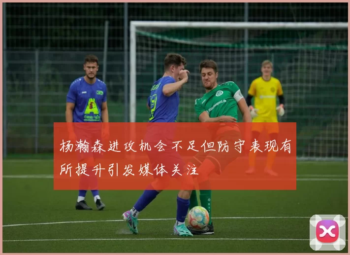 杨瀚森进攻机会不足但防守表现有所提升引发媒体关注