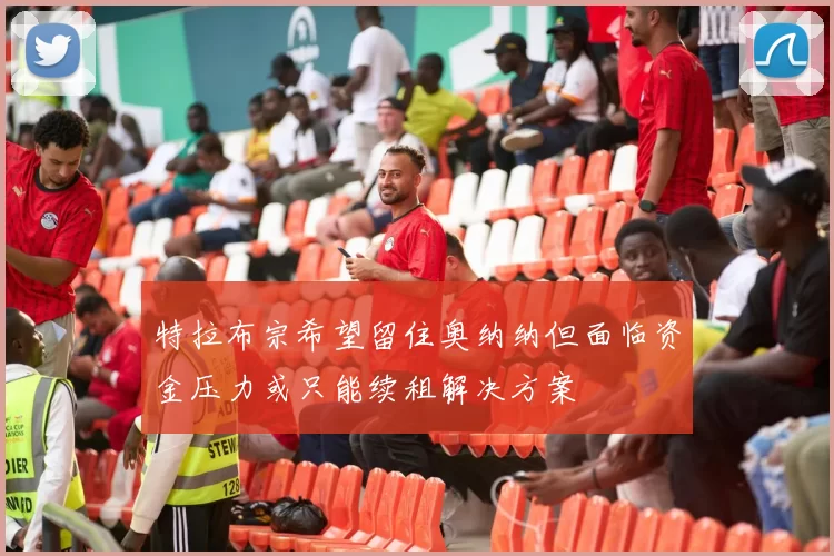 特拉布宗希望留住奥纳纳但面临资金压力或只能续租解决方案