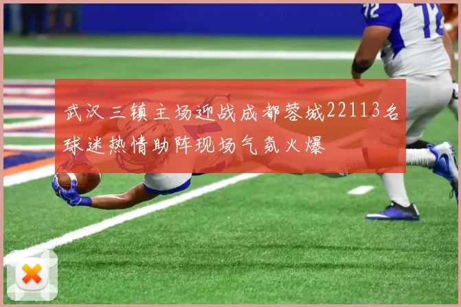 武汉三镇主场迎战成都蓉城22113名球迷热情助阵现场气氛火爆
