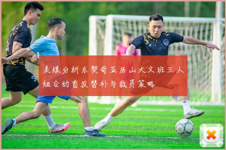 美媒分析东契奇亚历山大文班三人组合的首发替补与裁员策略