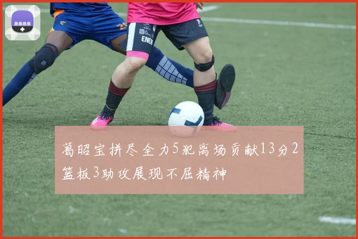 葛昭宝拼尽全力5犯离场贡献13分2篮板3助攻展现不屈精神