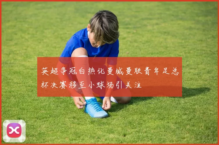 英超争冠白热化曼城曼联青年足总杯决赛移至小球场引关注