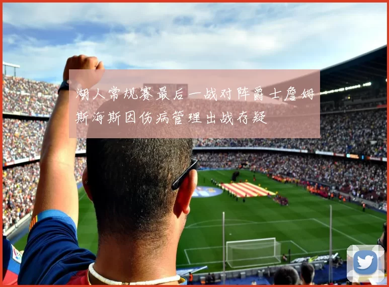 湖人常规赛最后一战对阵爵士詹姆斯海斯因伤病管理出战存疑