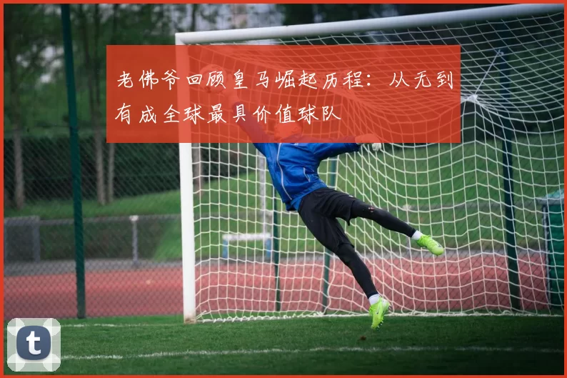 老佛爷回顾皇马崛起历程：从无到有成全球最具价值球队