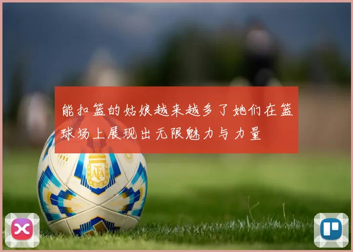 能扣篮的姑娘越来越多了她们在篮球场上展现出无限魅力与力量