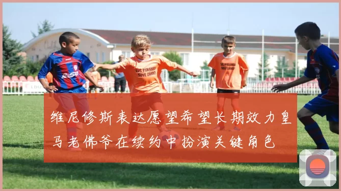 维尼修斯表达愿望希望长期效力皇马老佛爷在续约中扮演关键角色