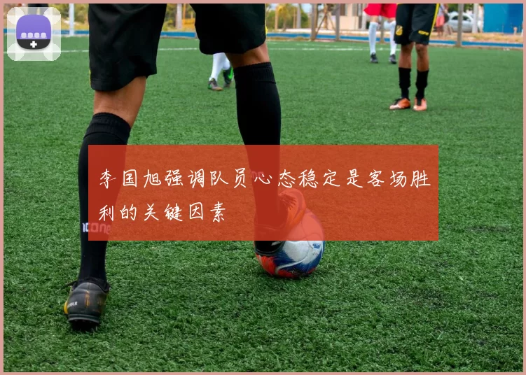 李国旭强调队员心态稳定是客场胜利的关键因素