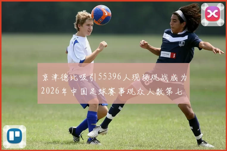京津德比吸引55396人现场观战成为2026年中国足球赛事观众人数第七位