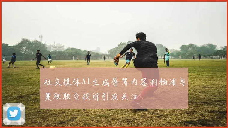 社交媒体AI生成辱骂内容利物浦与曼联联合投诉引发关注