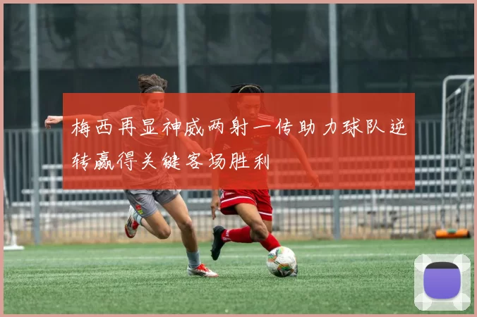 梅西再显神威两射一传助力球队逆转赢得关键客场胜利