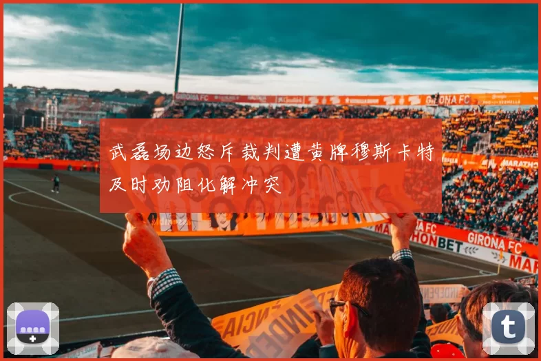武磊场边怒斥裁判遭黄牌穆斯卡特及时劝阻化解冲突