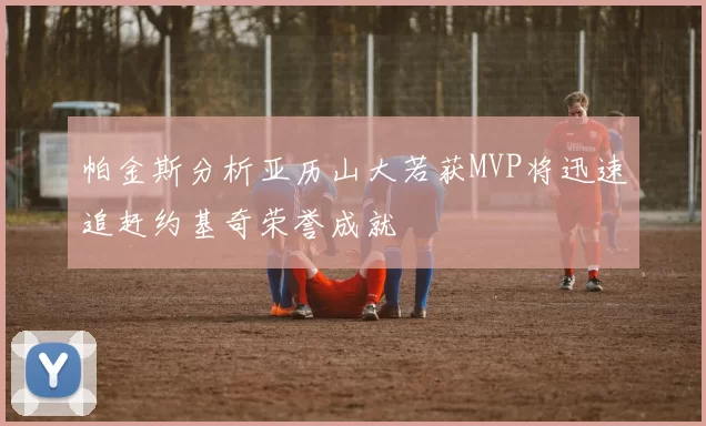 帕金斯分析亚历山大若获MVP将迅速追赶约基奇荣誉成就
